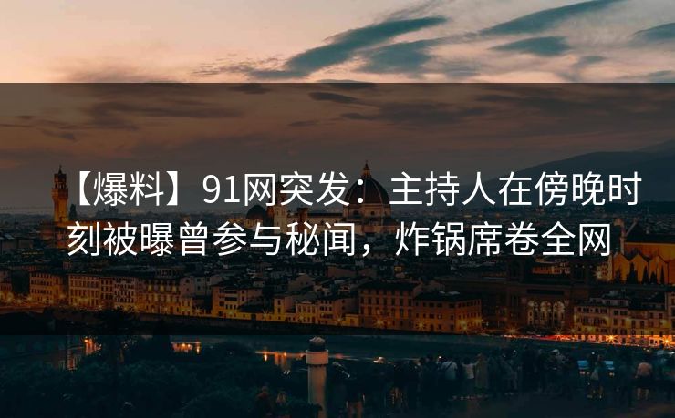 【爆料】91网突发：主持人在傍晚时刻被曝曾参与秘闻，炸锅席卷全网