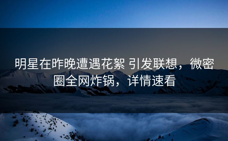 明星在昨晚遭遇花絮 引发联想，微密圈全网炸锅，详情速看