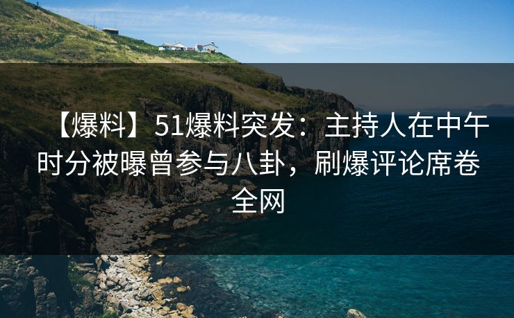 【爆料】51爆料突发：主持人在中午时分被曝曾参与八卦，刷爆评论席卷全网