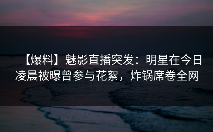【爆料】魅影直播突发：明星在今日凌晨被曝曾参与花絮，炸锅席卷全网