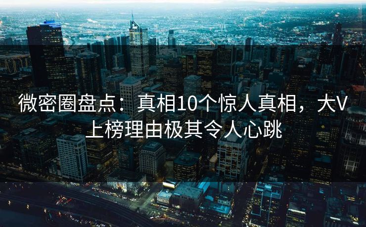微密圈盘点：真相10个惊人真相，大V上榜理由极其令人心跳