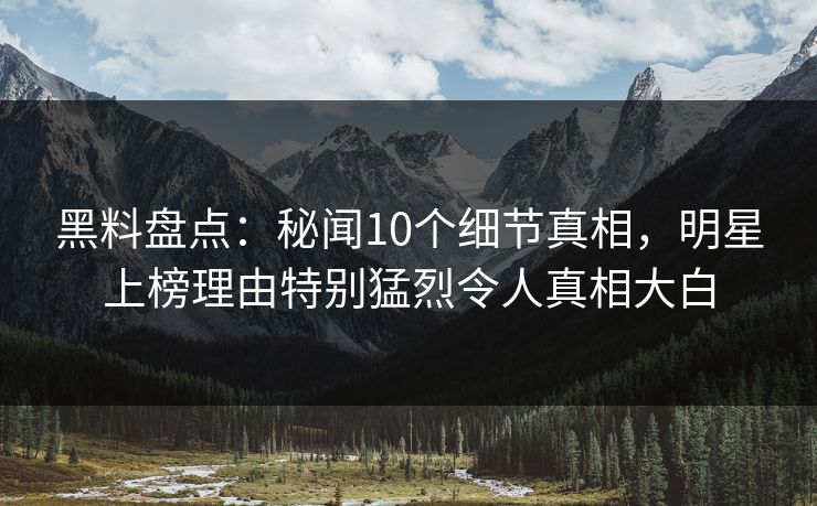 黑料盘点：秘闻10个细节真相，明星上榜理由特别猛烈令人真相大白