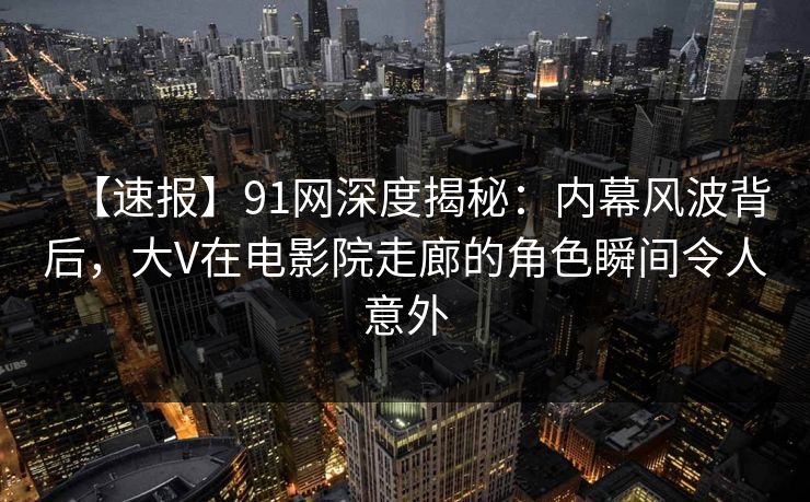 【速报】91网深度揭秘：内幕风波背后，大V在电影院走廊的角色瞬间令人意外