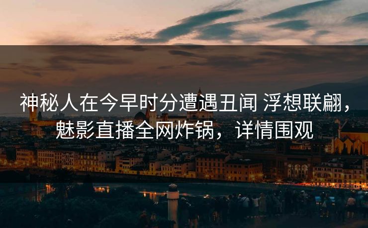 神秘人在今早时分遭遇丑闻 浮想联翩，魅影直播全网炸锅，详情围观