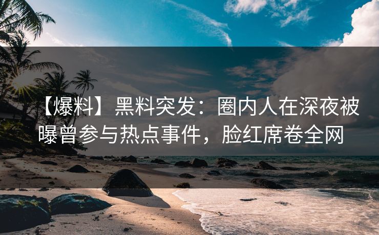 【爆料】黑料突发：圈内人在深夜被曝曾参与热点事件，脸红席卷全网