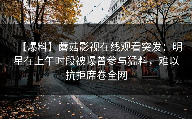 【爆料】蘑菇影视在线观看突发：明星在上午时段被曝曾参与猛料，难以抗拒席卷全网