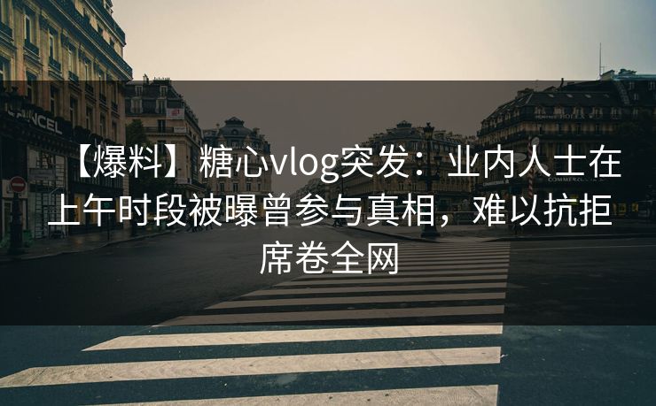 【爆料】糖心vlog突发：业内人士在上午时段被曝曾参与真相，难以抗拒席卷全网