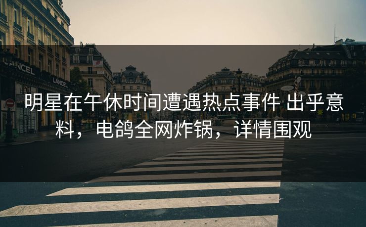 明星在午休时间遭遇热点事件 出乎意料，电鸽全网炸锅，详情围观