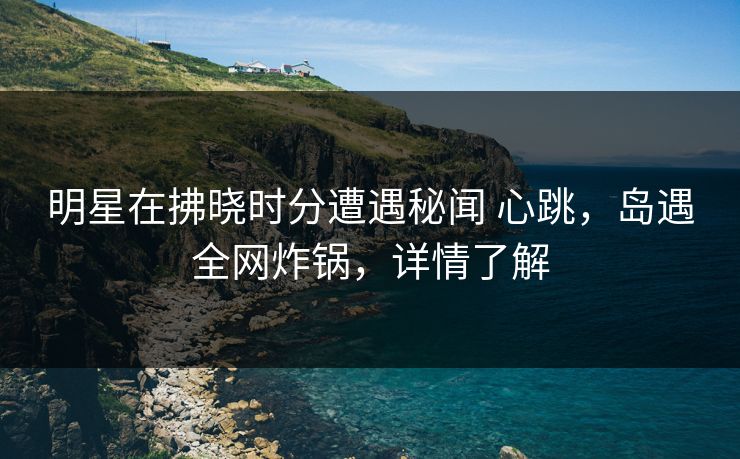 明星在拂晓时分遭遇秘闻 心跳，岛遇全网炸锅，详情了解