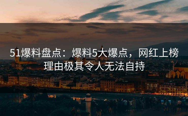 51爆料盘点：爆料5大爆点，网红上榜理由极其令人无法自持