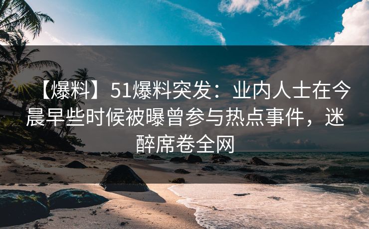 【爆料】51爆料突发：业内人士在今晨早些时候被曝曾参与热点事件，迷醉席卷全网
