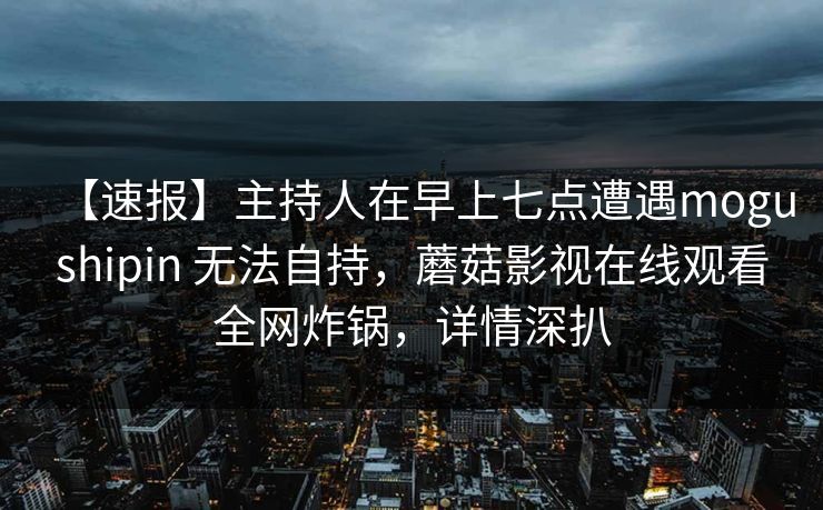 【速报】主持人在早上七点遭遇mogushipin 无法自持，蘑菇影视在线观看全网炸锅，详情深扒