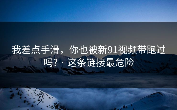 我差点手滑,你也被新91视频带跑过吗? · 这条链接最危险 我差点手滑,你也被新91视频带跑过吗? · 这条链接最危险