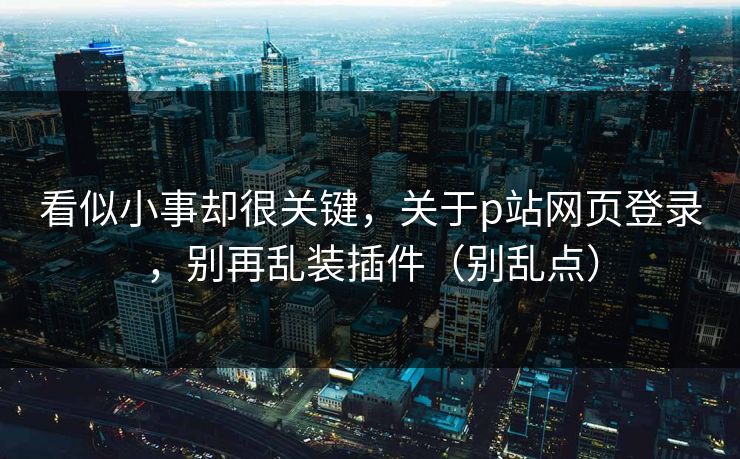 看似小事却很关键，关于p站网页登录，别再乱装插件（别乱点）