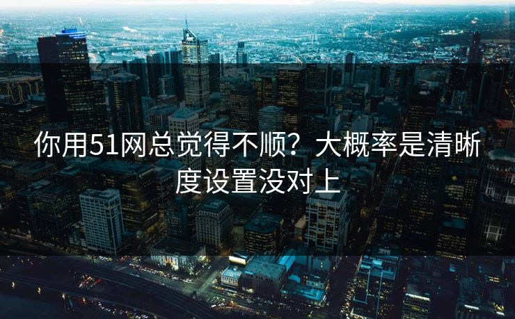 你用51网总觉得不顺？大概率是清晰度设置没对上