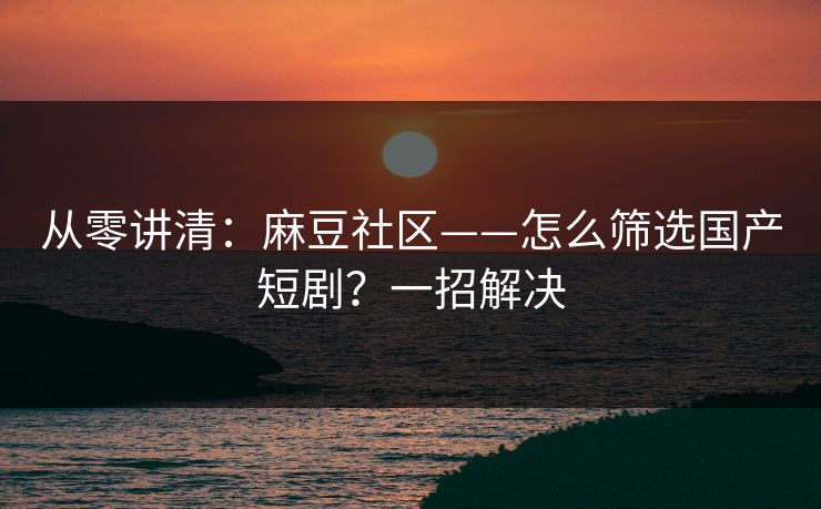 从零讲清：麻豆社区——怎么筛选国产短剧？一招解决