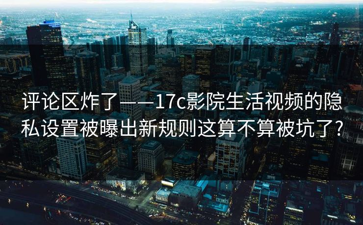 评论区炸了——17c影院生活视频的隐私设置被曝出新规则这算不算被坑了?
