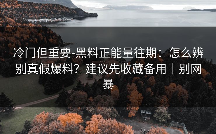 冷门但重要-黑料正能量往期：怎么辨别真假爆料？建议先收藏备用｜别网暴