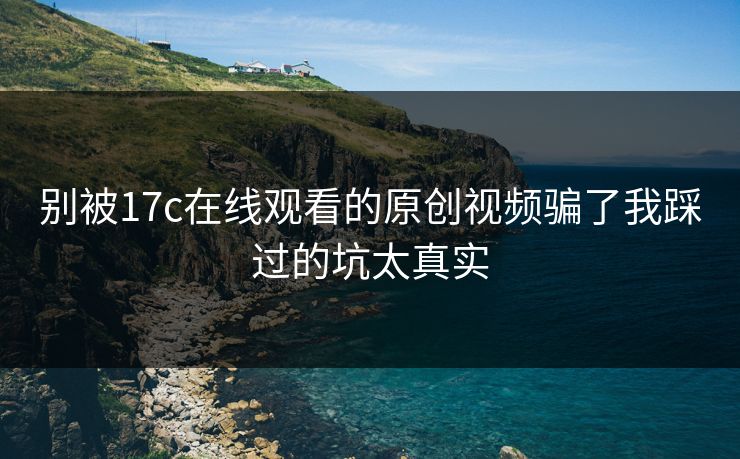 别被17c在线观看的原创视频骗了我踩过的坑太真实
