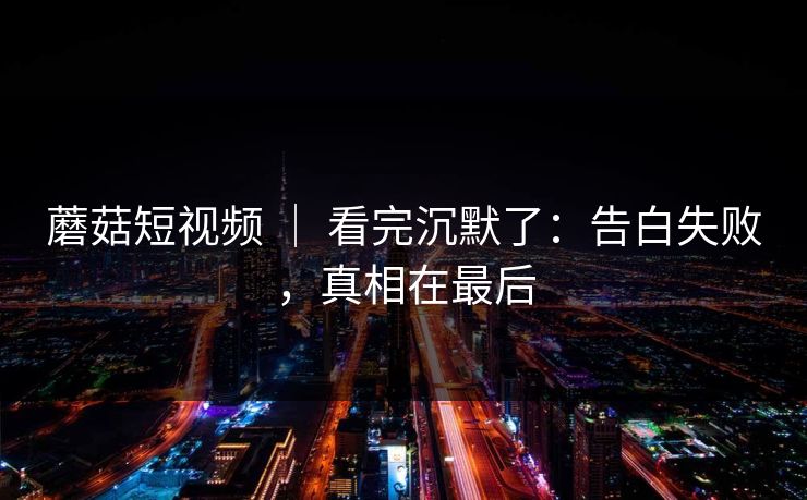 蘑菇短视频 ｜ 看完沉默了：告白失败，真相在最后