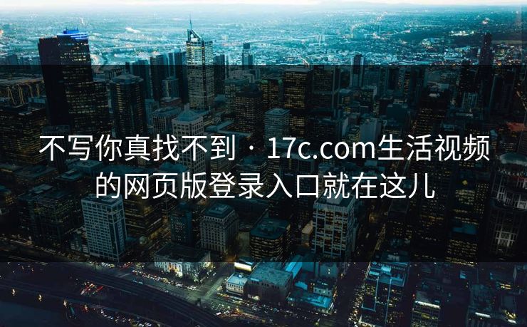 不写你真找不到 · 17c.com生活视频的网页版登录入口就在这儿