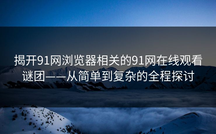 揭开91网浏览器相关的91网在线观看谜团——从简单到复杂的全程探讨